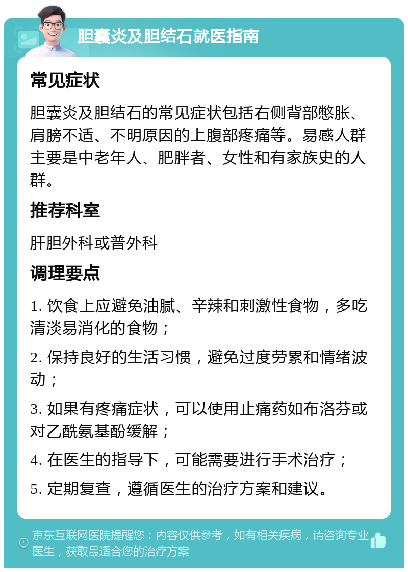 胆囊炎及胆结石就医指南 常见症状 胆囊炎及胆结石的常见症状包括右侧背部憋胀、肩膀不适、不明原因的上腹部疼痛等。易感人群主要是中老年人、肥胖者、女性和有家族史的人群。 推荐科室 肝胆外科或普外科 调理要点 1. 饮食上应避免油腻、辛辣和刺激性食物，多吃清淡易消化的食物； 2. 保持良好的生活习惯，避免过度劳累和情绪波动； 3. 如果有疼痛症状，可以使用止痛药如布洛芬或对乙酰氨基酚缓解； 4. 在医生的指导下，可能需要进行手术治疗； 5. 定期复查，遵循医生的治疗方案和建议。