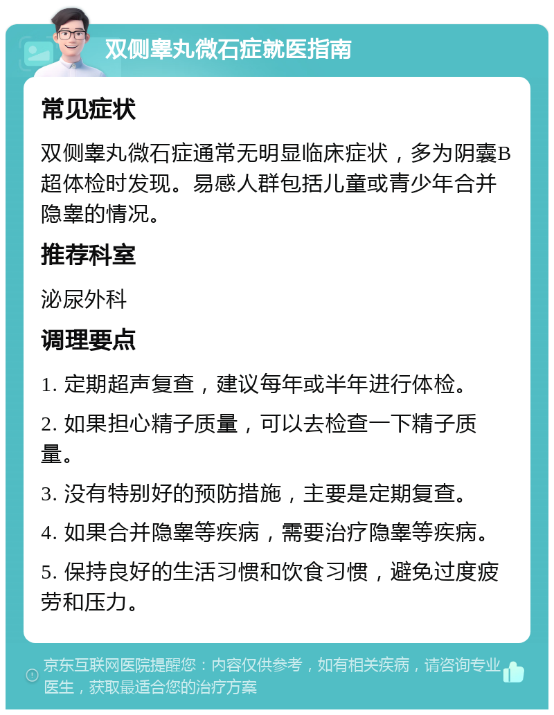 双侧睾丸微石症就医指南 常见症状 双侧睾丸微石症通常无明显临床症状，多为阴囊B超体检时发现。易感人群包括儿童或青少年合并隐睾的情况。 推荐科室 泌尿外科 调理要点 1. 定期超声复查，建议每年或半年进行体检。 2. 如果担心精子质量，可以去检查一下精子质量。 3. 没有特别好的预防措施，主要是定期复查。 4. 如果合并隐睾等疾病，需要治疗隐睾等疾病。 5. 保持良好的生活习惯和饮食习惯，避免过度疲劳和压力。