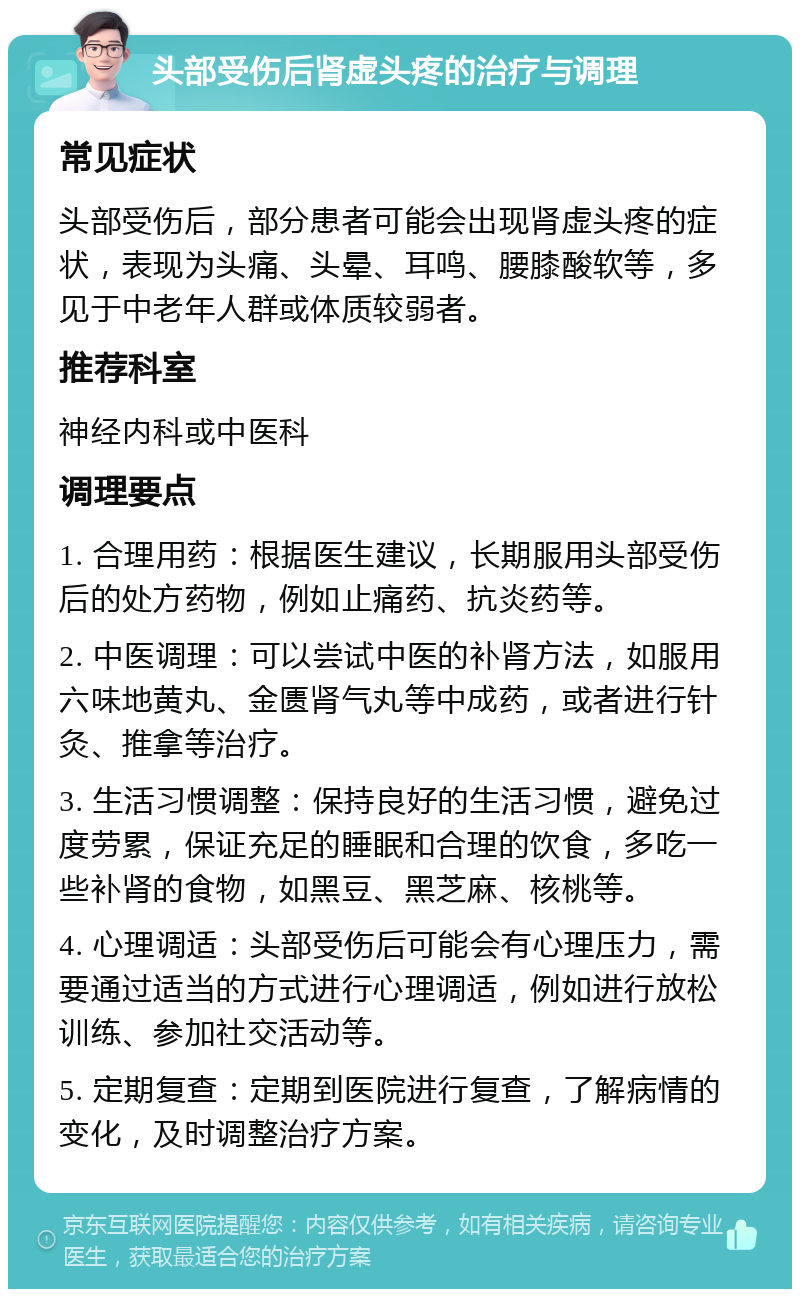 头部受伤后肾虚头疼的治疗与调理 常见症状 头部受伤后，部分患者可能会出现肾虚头疼的症状，表现为头痛、头晕、耳鸣、腰膝酸软等，多见于中老年人群或体质较弱者。 推荐科室 神经内科或中医科 调理要点 1. 合理用药：根据医生建议，长期服用头部受伤后的处方药物，例如止痛药、抗炎药等。 2. 中医调理：可以尝试中医的补肾方法，如服用六味地黄丸、金匮肾气丸等中成药，或者进行针灸、推拿等治疗。 3. 生活习惯调整：保持良好的生活习惯，避免过度劳累，保证充足的睡眠和合理的饮食，多吃一些补肾的食物，如黑豆、黑芝麻、核桃等。 4. 心理调适：头部受伤后可能会有心理压力，需要通过适当的方式进行心理调适，例如进行放松训练、参加社交活动等。 5. 定期复查：定期到医院进行复查，了解病情的变化，及时调整治疗方案。