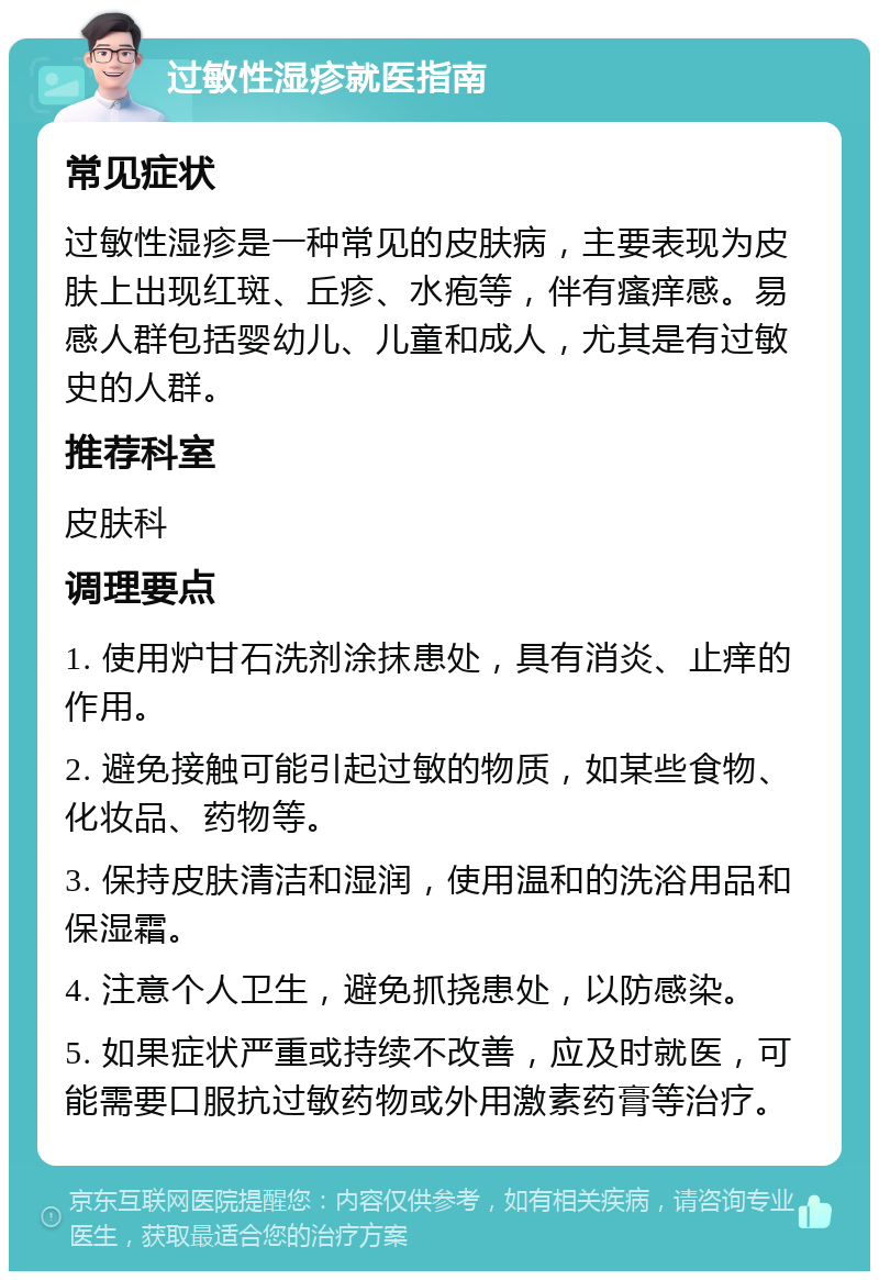 过敏性湿疹就医指南 常见症状 过敏性湿疹是一种常见的皮肤病，主要表现为皮肤上出现红斑、丘疹、水疱等，伴有瘙痒感。易感人群包括婴幼儿、儿童和成人，尤其是有过敏史的人群。 推荐科室 皮肤科 调理要点 1. 使用炉甘石洗剂涂抹患处，具有消炎、止痒的作用。 2. 避免接触可能引起过敏的物质，如某些食物、化妆品、药物等。 3. 保持皮肤清洁和湿润，使用温和的洗浴用品和保湿霜。 4. 注意个人卫生，避免抓挠患处，以防感染。 5. 如果症状严重或持续不改善，应及时就医，可能需要口服抗过敏药物或外用激素药膏等治疗。