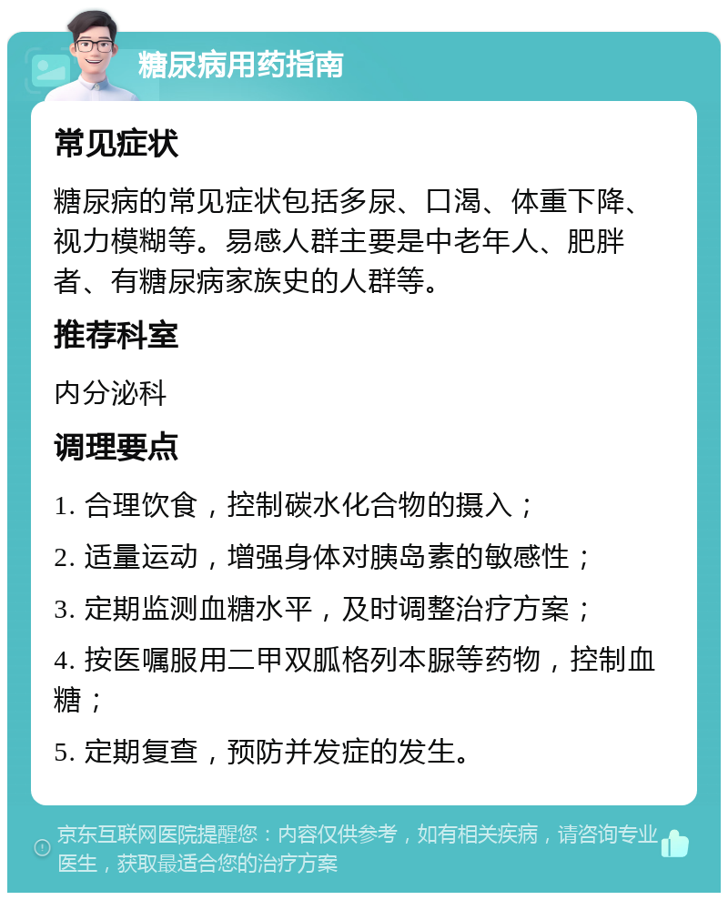 糖尿病用药指南 常见症状 糖尿病的常见症状包括多尿、口渴、体重下降、视力模糊等。易感人群主要是中老年人、肥胖者、有糖尿病家族史的人群等。 推荐科室 内分泌科 调理要点 1. 合理饮食，控制碳水化合物的摄入； 2. 适量运动，增强身体对胰岛素的敏感性； 3. 定期监测血糖水平，及时调整治疗方案； 4. 按医嘱服用二甲双胍格列本脲等药物，控制血糖； 5. 定期复查，预防并发症的发生。