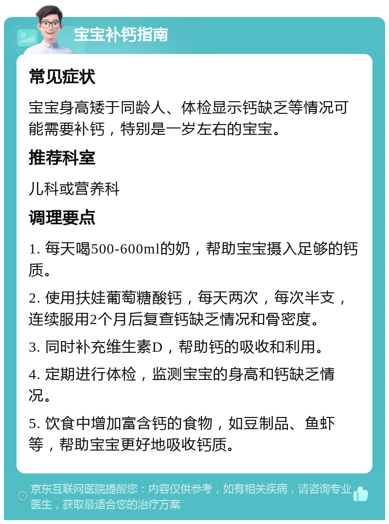 宝宝补钙指南 常见症状 宝宝身高矮于同龄人、体检显示钙缺乏等情况可能需要补钙，特别是一岁左右的宝宝。 推荐科室 儿科或营养科 调理要点 1. 每天喝500-600ml的奶，帮助宝宝摄入足够的钙质。 2. 使用扶娃葡萄糖酸钙，每天两次，每次半支，连续服用2个月后复查钙缺乏情况和骨密度。 3. 同时补充维生素D，帮助钙的吸收和利用。 4. 定期进行体检，监测宝宝的身高和钙缺乏情况。 5. 饮食中增加富含钙的食物，如豆制品、鱼虾等，帮助宝宝更好地吸收钙质。