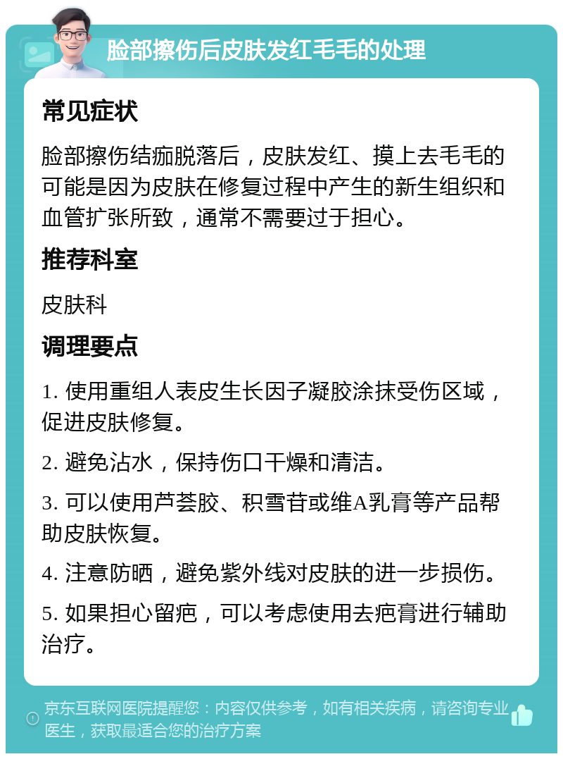 脸部擦伤后皮肤发红毛毛的处理 常见症状 脸部擦伤结痂脱落后，皮肤发红、摸上去毛毛的可能是因为皮肤在修复过程中产生的新生组织和血管扩张所致，通常不需要过于担心。 推荐科室 皮肤科 调理要点 1. 使用重组人表皮生长因子凝胶涂抹受伤区域，促进皮肤修复。 2. 避免沾水，保持伤口干燥和清洁。 3. 可以使用芦荟胶、积雪苷或维A乳膏等产品帮助皮肤恢复。 4. 注意防晒，避免紫外线对皮肤的进一步损伤。 5. 如果担心留疤，可以考虑使用去疤膏进行辅助治疗。