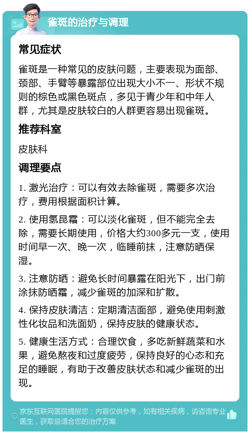 雀斑的治疗与调理 常见症状 雀斑是一种常见的皮肤问题，主要表现为面部、颈部、手臂等暴露部位出现大小不一、形状不规则的棕色或黑色斑点，多见于青少年和中年人群，尤其是皮肤较白的人群更容易出现雀斑。 推荐科室 皮肤科 调理要点 1. 激光治疗：可以有效去除雀斑，需要多次治疗，费用根据面积计算。 2. 使用氢昆霜：可以淡化雀斑，但不能完全去除，需要长期使用，价格大约300多元一支，使用时间早一次、晚一次，临睡前抹，注意防晒保湿。 3. 注意防晒：避免长时间暴露在阳光下，出门前涂抹防晒霜，减少雀斑的加深和扩散。 4. 保持皮肤清洁：定期清洁面部，避免使用刺激性化妆品和洗面奶，保持皮肤的健康状态。 5. 健康生活方式：合理饮食，多吃新鲜蔬菜和水果，避免熬夜和过度疲劳，保持良好的心态和充足的睡眠，有助于改善皮肤状态和减少雀斑的出现。