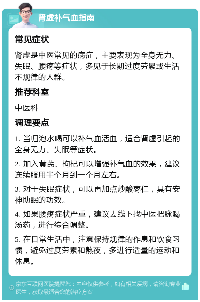 肾虚补气血指南 常见症状 肾虚是中医常见的病症，主要表现为全身无力、失眠、腰疼等症状，多见于长期过度劳累或生活不规律的人群。 推荐科室 中医科 调理要点 1. 当归泡水喝可以补气血活血，适合肾虚引起的全身无力、失眠等症状。 2. 加入黄芪、枸杞可以增强补气血的效果，建议连续服用半个月到一个月左右。 3. 对于失眠症状，可以再加点炒酸枣仁，具有安神助眠的功效。 4. 如果腰疼症状严重，建议去线下找中医把脉喝汤药，进行综合调整。 5. 在日常生活中，注意保持规律的作息和饮食习惯，避免过度劳累和熬夜，多进行适量的运动和休息。