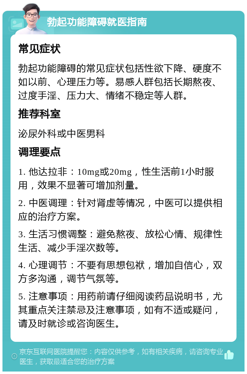 勃起功能障碍就医指南 常见症状 勃起功能障碍的常见症状包括性欲下降、硬度不如以前、心理压力等。易感人群包括长期熬夜、过度手淫、压力大、情绪不稳定等人群。 推荐科室 泌尿外科或中医男科 调理要点 1. 他达拉非：10mg或20mg，性生活前1小时服用，效果不显著可增加剂量。 2. 中医调理：针对肾虚等情况，中医可以提供相应的治疗方案。 3. 生活习惯调整：避免熬夜、放松心情、规律性生活、减少手淫次数等。 4. 心理调节：不要有思想包袱，增加自信心，双方多沟通，调节气氛等。 5. 注意事项：用药前请仔细阅读药品说明书，尤其重点关注禁忌及注意事项，如有不适或疑问，请及时就诊或咨询医生。