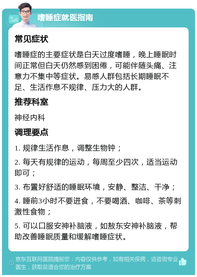 嗜睡症就医指南 常见症状 嗜睡症的主要症状是白天过度嗜睡，晚上睡眠时间正常但白天仍然感到困倦，可能伴随头痛、注意力不集中等症状。易感人群包括长期睡眠不足、生活作息不规律、压力大的人群。 推荐科室 神经内科 调理要点 1. 规律生活作息，调整生物钟； 2. 每天有规律的运动，每周至少四次，适当运动即可； 3. 布置好舒适的睡眠环境，安静、整洁、干净； 4. 睡前3小时不要进食，不要喝酒、咖啡、茶等刺激性食物； 5. 可以口服安神补脑液，如敖东安神补脑液，帮助改善睡眠质量和缓解嗜睡症状。