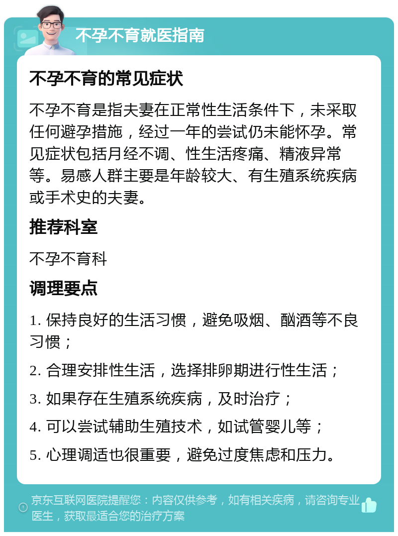 不孕不育就医指南 不孕不育的常见症状 不孕不育是指夫妻在正常性生活条件下，未采取任何避孕措施，经过一年的尝试仍未能怀孕。常见症状包括月经不调、性生活疼痛、精液异常等。易感人群主要是年龄较大、有生殖系统疾病或手术史的夫妻。 推荐科室 不孕不育科 调理要点 1. 保持良好的生活习惯，避免吸烟、酗酒等不良习惯； 2. 合理安排性生活，选择排卵期进行性生活； 3. 如果存在生殖系统疾病，及时治疗； 4. 可以尝试辅助生殖技术，如试管婴儿等； 5. 心理调适也很重要，避免过度焦虑和压力。