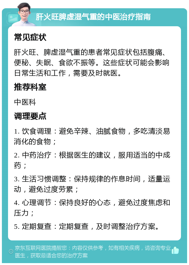 肝火旺脾虚湿气重的中医治疗指南 常见症状 肝火旺、脾虚湿气重的患者常见症状包括腹痛、便秘、失眠、食欲不振等。这些症状可能会影响日常生活和工作，需要及时就医。 推荐科室 中医科 调理要点 1. 饮食调理：避免辛辣、油腻食物，多吃清淡易消化的食物； 2. 中药治疗：根据医生的建议，服用适当的中成药； 3. 生活习惯调整：保持规律的作息时间，适量运动，避免过度劳累； 4. 心理调节：保持良好的心态，避免过度焦虑和压力； 5. 定期复查：定期复查，及时调整治疗方案。