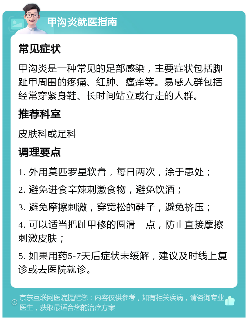 甲沟炎就医指南 常见症状 甲沟炎是一种常见的足部感染，主要症状包括脚趾甲周围的疼痛、红肿、瘙痒等。易感人群包括经常穿紧身鞋、长时间站立或行走的人群。 推荐科室 皮肤科或足科 调理要点 1. 外用莫匹罗星软膏，每日两次，涂于患处； 2. 避免进食辛辣刺激食物，避免饮酒； 3. 避免摩擦刺激，穿宽松的鞋子，避免挤压； 4. 可以适当把趾甲修的圆滑一点，防止直接摩擦刺激皮肤； 5. 如果用药5-7天后症状未缓解，建议及时线上复诊或去医院就诊。