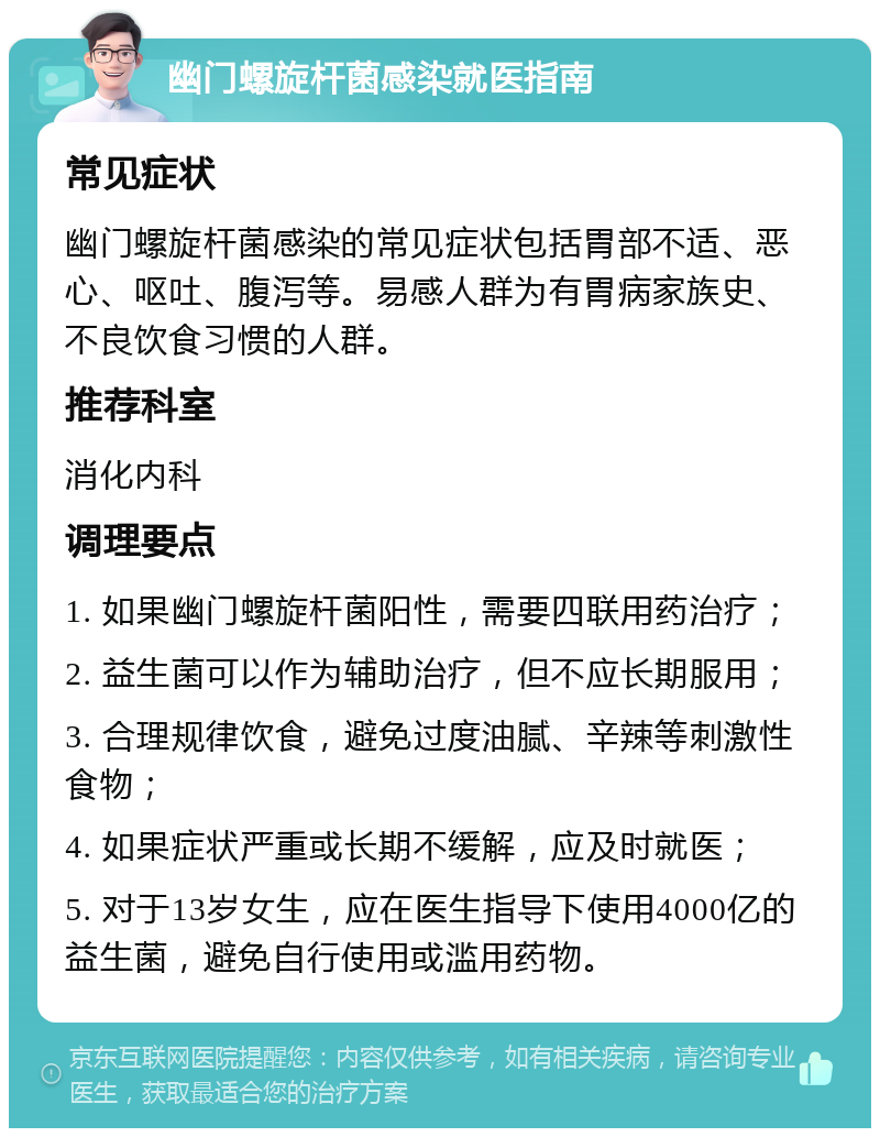 幽门螺旋杆菌感染就医指南 常见症状 幽门螺旋杆菌感染的常见症状包括胃部不适、恶心、呕吐、腹泻等。易感人群为有胃病家族史、不良饮食习惯的人群。 推荐科室 消化内科 调理要点 1. 如果幽门螺旋杆菌阳性，需要四联用药治疗； 2. 益生菌可以作为辅助治疗，但不应长期服用； 3. 合理规律饮食，避免过度油腻、辛辣等刺激性食物； 4. 如果症状严重或长期不缓解，应及时就医； 5. 对于13岁女生，应在医生指导下使用4000亿的益生菌，避免自行使用或滥用药物。