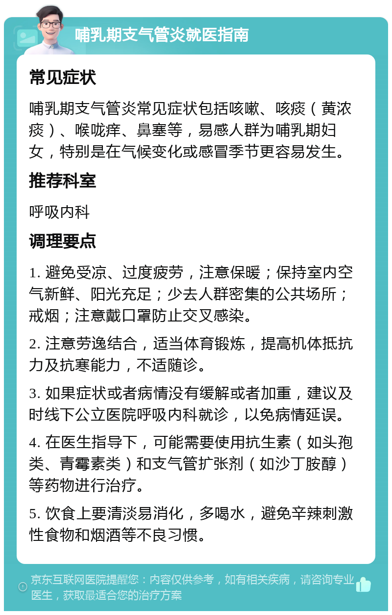 哺乳期支气管炎就医指南 常见症状 哺乳期支气管炎常见症状包括咳嗽、咳痰（黄浓痰）、喉咙痒、鼻塞等，易感人群为哺乳期妇女，特别是在气候变化或感冒季节更容易发生。 推荐科室 呼吸内科 调理要点 1. 避免受凉、过度疲劳，注意保暖；保持室内空气新鲜、阳光充足；少去人群密集的公共场所；戒烟；注意戴口罩防止交叉感染。 2. 注意劳逸结合，适当体育锻炼，提高机体抵抗力及抗寒能力，不适随诊。 3. 如果症状或者病情没有缓解或者加重，建议及时线下公立医院呼吸内科就诊，以免病情延误。 4. 在医生指导下，可能需要使用抗生素（如头孢类、青霉素类）和支气管扩张剂（如沙丁胺醇）等药物进行治疗。 5. 饮食上要清淡易消化，多喝水，避免辛辣刺激性食物和烟酒等不良习惯。