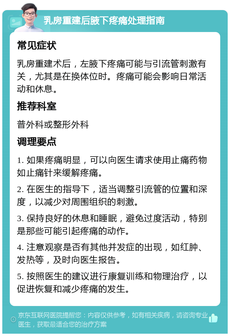 乳房重建后腋下疼痛处理指南 常见症状 乳房重建术后，左腋下疼痛可能与引流管刺激有关，尤其是在换体位时。疼痛可能会影响日常活动和休息。 推荐科室 普外科或整形外科 调理要点 1. 如果疼痛明显，可以向医生请求使用止痛药物如止痛针来缓解疼痛。 2. 在医生的指导下，适当调整引流管的位置和深度，以减少对周围组织的刺激。 3. 保持良好的休息和睡眠，避免过度活动，特别是那些可能引起疼痛的动作。 4. 注意观察是否有其他并发症的出现，如红肿、发热等，及时向医生报告。 5. 按照医生的建议进行康复训练和物理治疗，以促进恢复和减少疼痛的发生。