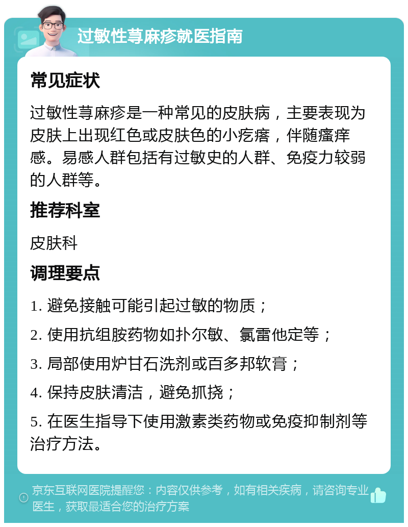 过敏性荨麻疹就医指南 常见症状 过敏性荨麻疹是一种常见的皮肤病，主要表现为皮肤上出现红色或皮肤色的小疙瘩，伴随瘙痒感。易感人群包括有过敏史的人群、免疫力较弱的人群等。 推荐科室 皮肤科 调理要点 1. 避免接触可能引起过敏的物质； 2. 使用抗组胺药物如扑尔敏、氯雷他定等； 3. 局部使用炉甘石洗剂或百多邦软膏； 4. 保持皮肤清洁，避免抓挠； 5. 在医生指导下使用激素类药物或免疫抑制剂等治疗方法。