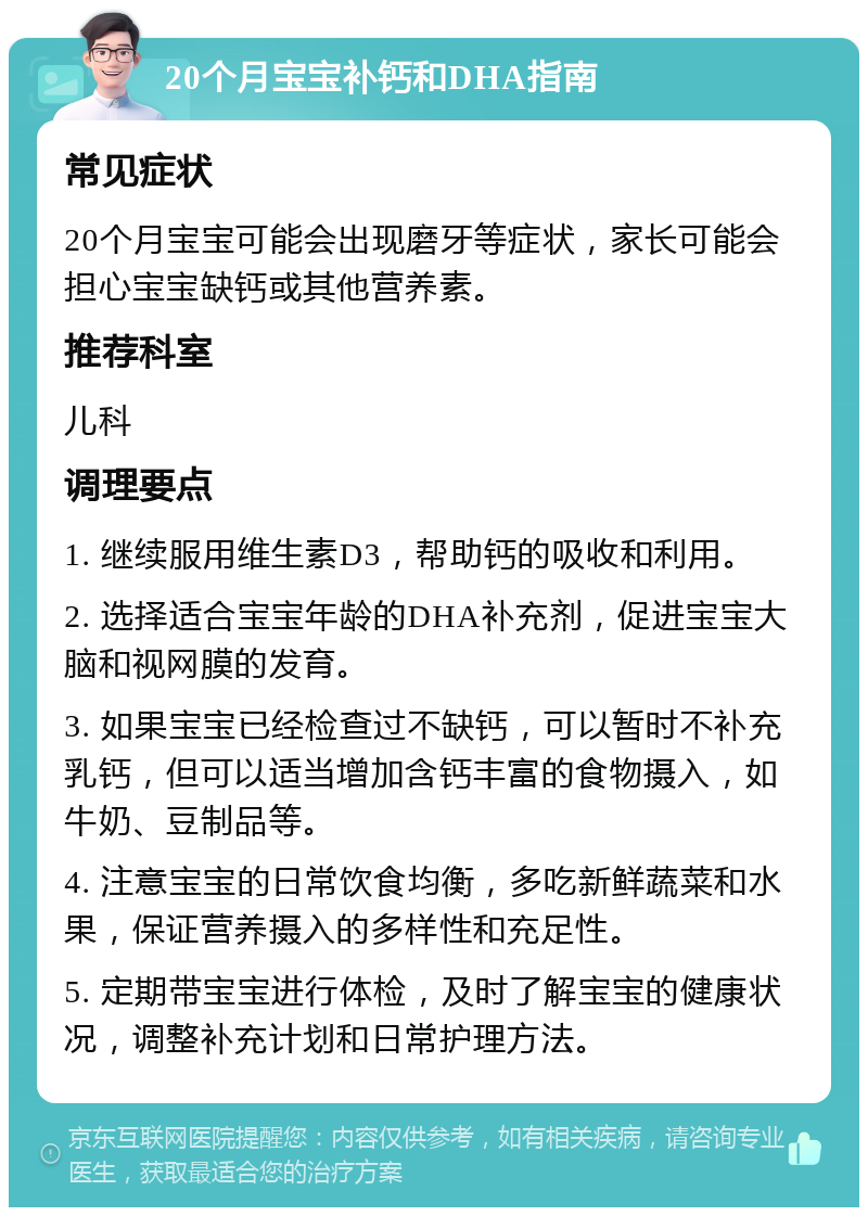 20个月宝宝补钙和DHA指南 常见症状 20个月宝宝可能会出现磨牙等症状，家长可能会担心宝宝缺钙或其他营养素。 推荐科室 儿科 调理要点 1. 继续服用维生素D3，帮助钙的吸收和利用。 2. 选择适合宝宝年龄的DHA补充剂，促进宝宝大脑和视网膜的发育。 3. 如果宝宝已经检查过不缺钙，可以暂时不补充乳钙，但可以适当增加含钙丰富的食物摄入，如牛奶、豆制品等。 4. 注意宝宝的日常饮食均衡，多吃新鲜蔬菜和水果，保证营养摄入的多样性和充足性。 5. 定期带宝宝进行体检，及时了解宝宝的健康状况，调整补充计划和日常护理方法。