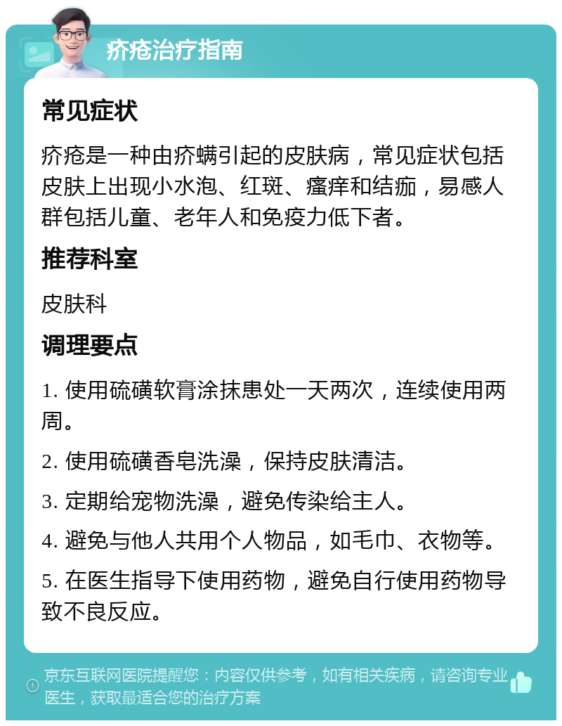 疥疮治疗指南 常见症状 疥疮是一种由疥螨引起的皮肤病，常见症状包括皮肤上出现小水泡、红斑、瘙痒和结痂，易感人群包括儿童、老年人和免疫力低下者。 推荐科室 皮肤科 调理要点 1. 使用硫磺软膏涂抹患处一天两次，连续使用两周。 2. 使用硫磺香皂洗澡，保持皮肤清洁。 3. 定期给宠物洗澡，避免传染给主人。 4. 避免与他人共用个人物品，如毛巾、衣物等。 5. 在医生指导下使用药物，避免自行使用药物导致不良反应。