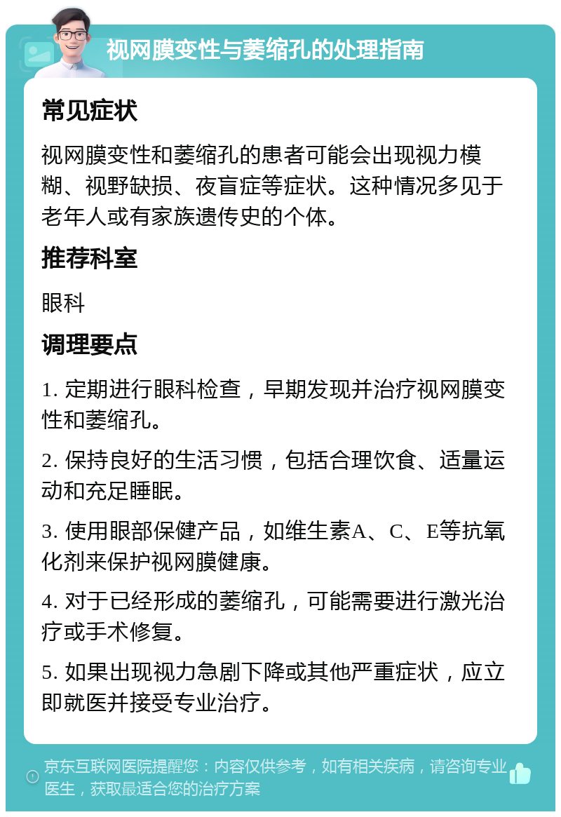 视网膜变性与萎缩孔的处理指南 常见症状 视网膜变性和萎缩孔的患者可能会出现视力模糊、视野缺损、夜盲症等症状。这种情况多见于老年人或有家族遗传史的个体。 推荐科室 眼科 调理要点 1. 定期进行眼科检查，早期发现并治疗视网膜变性和萎缩孔。 2. 保持良好的生活习惯，包括合理饮食、适量运动和充足睡眠。 3. 使用眼部保健产品，如维生素A、C、E等抗氧化剂来保护视网膜健康。 4. 对于已经形成的萎缩孔，可能需要进行激光治疗或手术修复。 5. 如果出现视力急剧下降或其他严重症状，应立即就医并接受专业治疗。