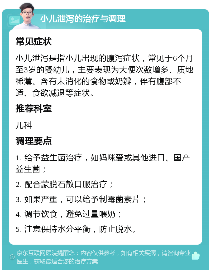 小儿泄泻的治疗与调理 常见症状 小儿泄泻是指小儿出现的腹泻症状，常见于6个月至3岁的婴幼儿，主要表现为大便次数增多、质地稀薄、含有未消化的食物或奶瓣，伴有腹部不适、食欲减退等症状。 推荐科室 儿科 调理要点 1. 给予益生菌治疗，如妈咪爱或其他进口、国产益生菌； 2. 配合蒙脱石散口服治疗； 3. 如果严重，可以给予制霉菌素片； 4. 调节饮食，避免过量喂奶； 5. 注意保持水分平衡，防止脱水。