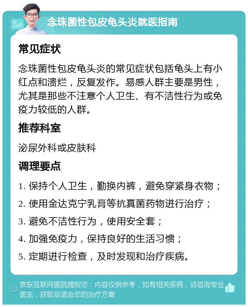 念珠菌性包皮龟头炎就医指南 常见症状 念珠菌性包皮龟头炎的常见症状包括龟头上有小红点和溃烂，反复发作。易感人群主要是男性，尤其是那些不注意个人卫生、有不洁性行为或免疫力较低的人群。 推荐科室 泌尿外科或皮肤科 调理要点 1. 保持个人卫生，勤换内裤，避免穿紧身衣物； 2. 使用金达克宁乳膏等抗真菌药物进行治疗； 3. 避免不洁性行为，使用安全套； 4. 加强免疫力，保持良好的生活习惯； 5. 定期进行检查，及时发现和治疗疾病。