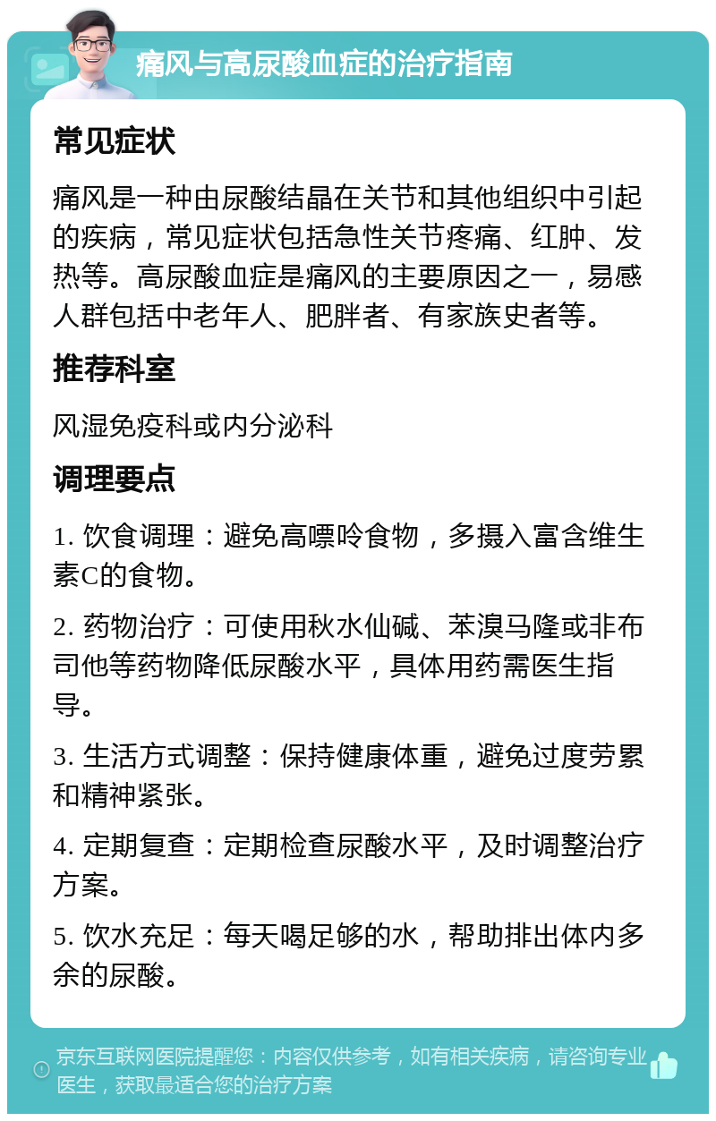 痛风与高尿酸血症的治疗指南 常见症状 痛风是一种由尿酸结晶在关节和其他组织中引起的疾病，常见症状包括急性关节疼痛、红肿、发热等。高尿酸血症是痛风的主要原因之一，易感人群包括中老年人、肥胖者、有家族史者等。 推荐科室 风湿免疫科或内分泌科 调理要点 1. 饮食调理：避免高嘌呤食物，多摄入富含维生素C的食物。 2. 药物治疗：可使用秋水仙碱、苯溴马隆或非布司他等药物降低尿酸水平，具体用药需医生指导。 3. 生活方式调整：保持健康体重，避免过度劳累和精神紧张。 4. 定期复查：定期检查尿酸水平，及时调整治疗方案。 5. 饮水充足：每天喝足够的水，帮助排出体内多余的尿酸。