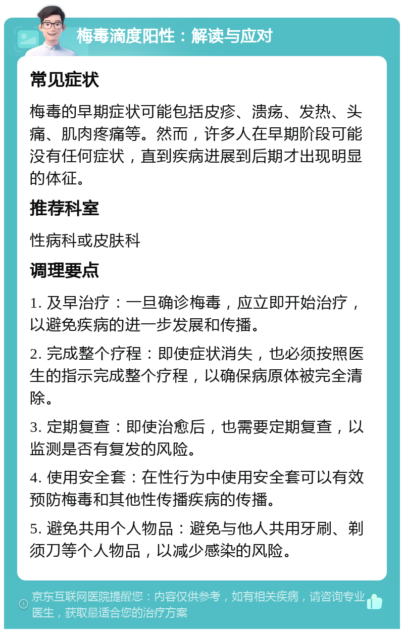 梅毒滴度阳性：解读与应对 常见症状 梅毒的早期症状可能包括皮疹、溃疡、发热、头痛、肌肉疼痛等。然而，许多人在早期阶段可能没有任何症状，直到疾病进展到后期才出现明显的体征。 推荐科室 性病科或皮肤科 调理要点 1. 及早治疗：一旦确诊梅毒，应立即开始治疗，以避免疾病的进一步发展和传播。 2. 完成整个疗程：即使症状消失，也必须按照医生的指示完成整个疗程，以确保病原体被完全清除。 3. 定期复查：即使治愈后，也需要定期复查，以监测是否有复发的风险。 4. 使用安全套：在性行为中使用安全套可以有效预防梅毒和其他性传播疾病的传播。 5. 避免共用个人物品：避免与他人共用牙刷、剃须刀等个人物品，以减少感染的风险。