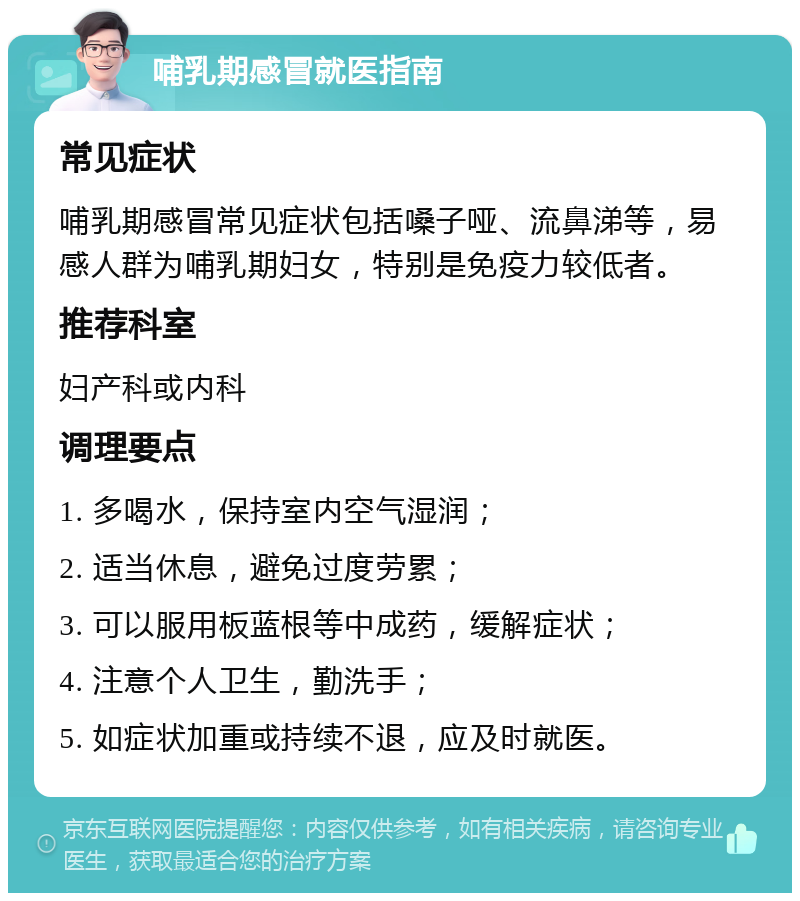 哺乳期感冒就医指南 常见症状 哺乳期感冒常见症状包括嗓子哑、流鼻涕等，易感人群为哺乳期妇女，特别是免疫力较低者。 推荐科室 妇产科或内科 调理要点 1. 多喝水，保持室内空气湿润； 2. 适当休息，避免过度劳累； 3. 可以服用板蓝根等中成药，缓解症状； 4. 注意个人卫生，勤洗手； 5. 如症状加重或持续不退，应及时就医。