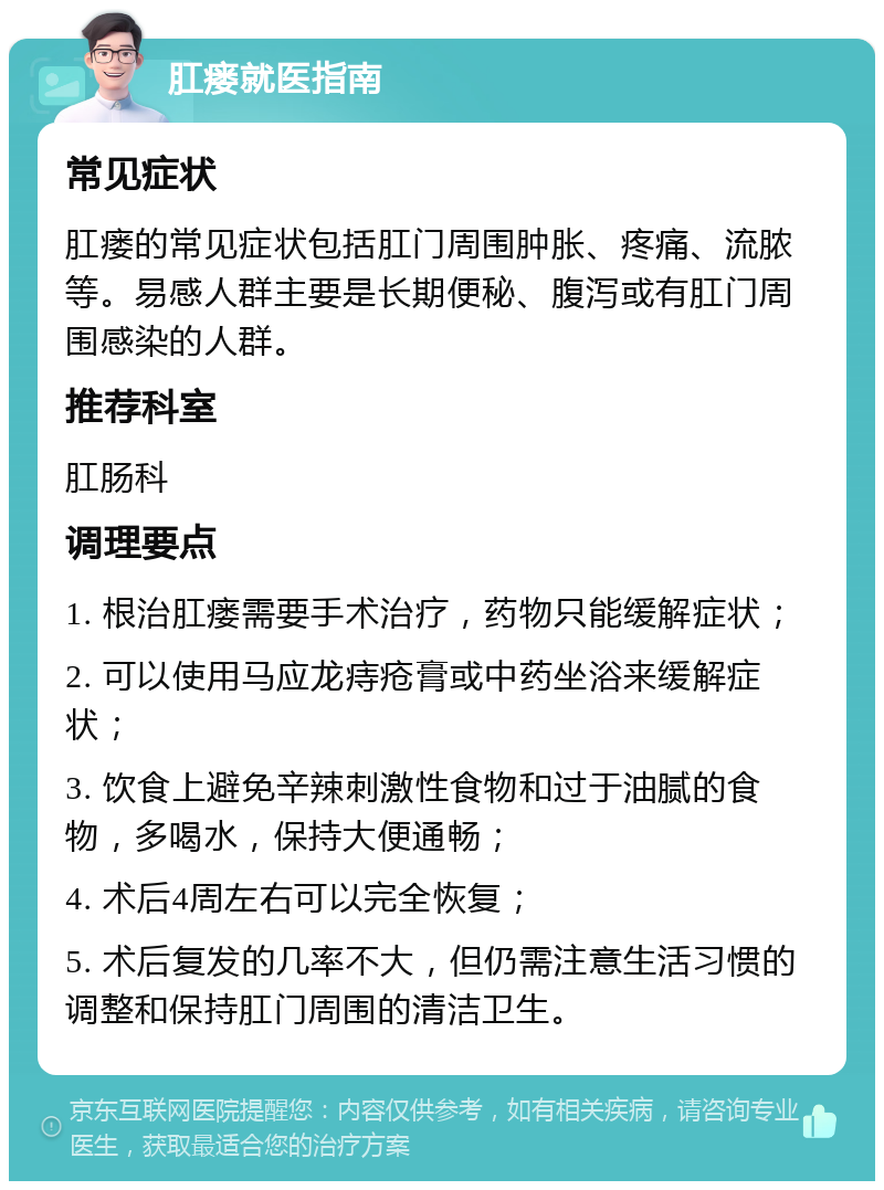 肛瘘就医指南 常见症状 肛瘘的常见症状包括肛门周围肿胀、疼痛、流脓等。易感人群主要是长期便秘、腹泻或有肛门周围感染的人群。 推荐科室 肛肠科 调理要点 1. 根治肛瘘需要手术治疗，药物只能缓解症状； 2. 可以使用马应龙痔疮膏或中药坐浴来缓解症状； 3. 饮食上避免辛辣刺激性食物和过于油腻的食物，多喝水，保持大便通畅； 4. 术后4周左右可以完全恢复； 5. 术后复发的几率不大，但仍需注意生活习惯的调整和保持肛门周围的清洁卫生。