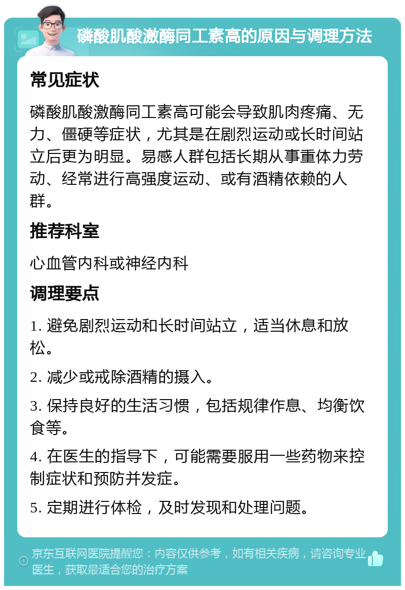 磷酸肌酸激酶同工素高的原因与调理方法 常见症状 磷酸肌酸激酶同工素高可能会导致肌肉疼痛、无力、僵硬等症状，尤其是在剧烈运动或长时间站立后更为明显。易感人群包括长期从事重体力劳动、经常进行高强度运动、或有酒精依赖的人群。 推荐科室 心血管内科或神经内科 调理要点 1. 避免剧烈运动和长时间站立，适当休息和放松。 2. 减少或戒除酒精的摄入。 3. 保持良好的生活习惯，包括规律作息、均衡饮食等。 4. 在医生的指导下，可能需要服用一些药物来控制症状和预防并发症。 5. 定期进行体检，及时发现和处理问题。