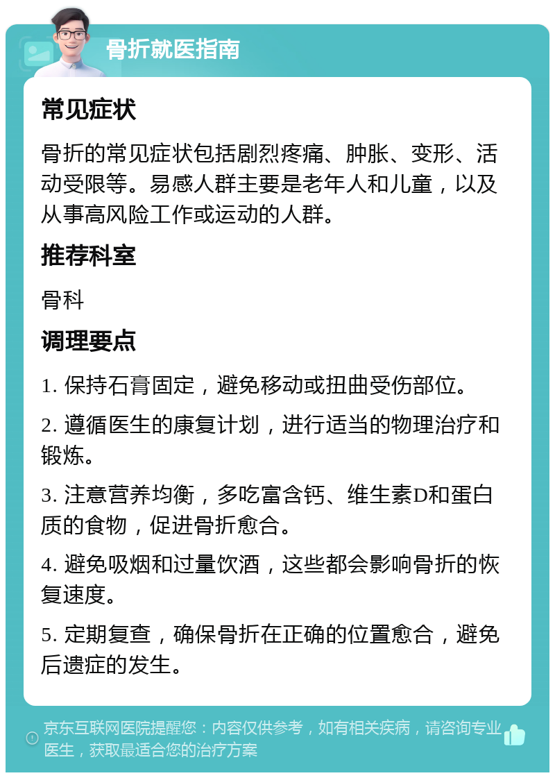 骨折就医指南 常见症状 骨折的常见症状包括剧烈疼痛、肿胀、变形、活动受限等。易感人群主要是老年人和儿童，以及从事高风险工作或运动的人群。 推荐科室 骨科 调理要点 1. 保持石膏固定，避免移动或扭曲受伤部位。 2. 遵循医生的康复计划，进行适当的物理治疗和锻炼。 3. 注意营养均衡，多吃富含钙、维生素D和蛋白质的食物，促进骨折愈合。 4. 避免吸烟和过量饮酒，这些都会影响骨折的恢复速度。 5. 定期复查，确保骨折在正确的位置愈合，避免后遗症的发生。