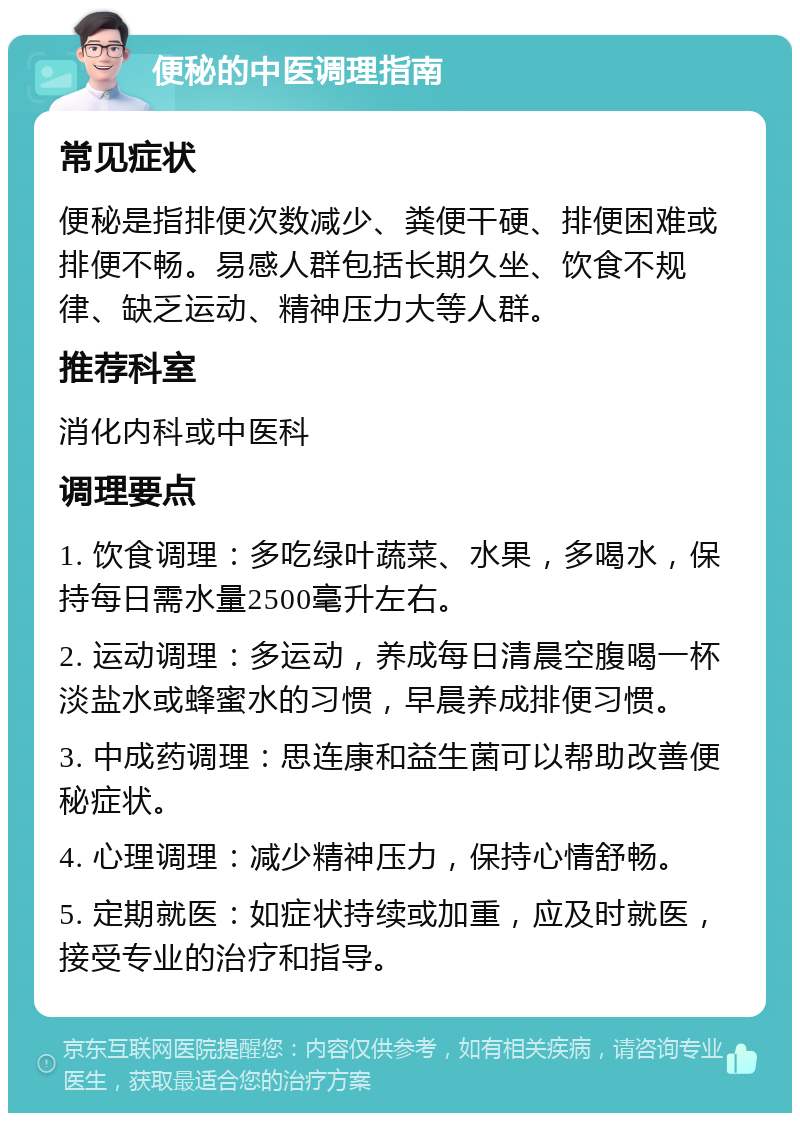 便秘的中医调理指南 常见症状 便秘是指排便次数减少、粪便干硬、排便困难或排便不畅。易感人群包括长期久坐、饮食不规律、缺乏运动、精神压力大等人群。 推荐科室 消化内科或中医科 调理要点 1. 饮食调理：多吃绿叶蔬菜、水果，多喝水，保持每日需水量2500毫升左右。 2. 运动调理：多运动，养成每日清晨空腹喝一杯淡盐水或蜂蜜水的习惯，早晨养成排便习惯。 3. 中成药调理：思连康和益生菌可以帮助改善便秘症状。 4. 心理调理：减少精神压力，保持心情舒畅。 5. 定期就医：如症状持续或加重，应及时就医，接受专业的治疗和指导。