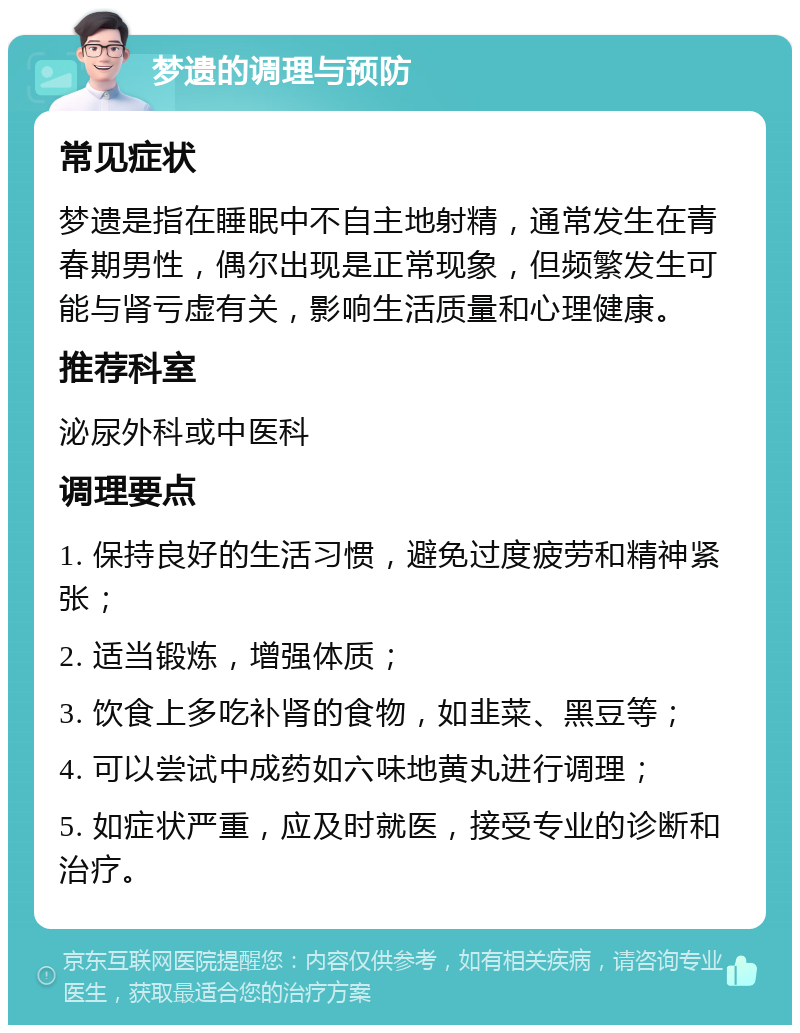 梦遗的调理与预防 常见症状 梦遗是指在睡眠中不自主地射精，通常发生在青春期男性，偶尔出现是正常现象，但频繁发生可能与肾亏虚有关，影响生活质量和心理健康。 推荐科室 泌尿外科或中医科 调理要点 1. 保持良好的生活习惯，避免过度疲劳和精神紧张； 2. 适当锻炼，增强体质； 3. 饮食上多吃补肾的食物，如韭菜、黑豆等； 4. 可以尝试中成药如六味地黄丸进行调理； 5. 如症状严重，应及时就医，接受专业的诊断和治疗。