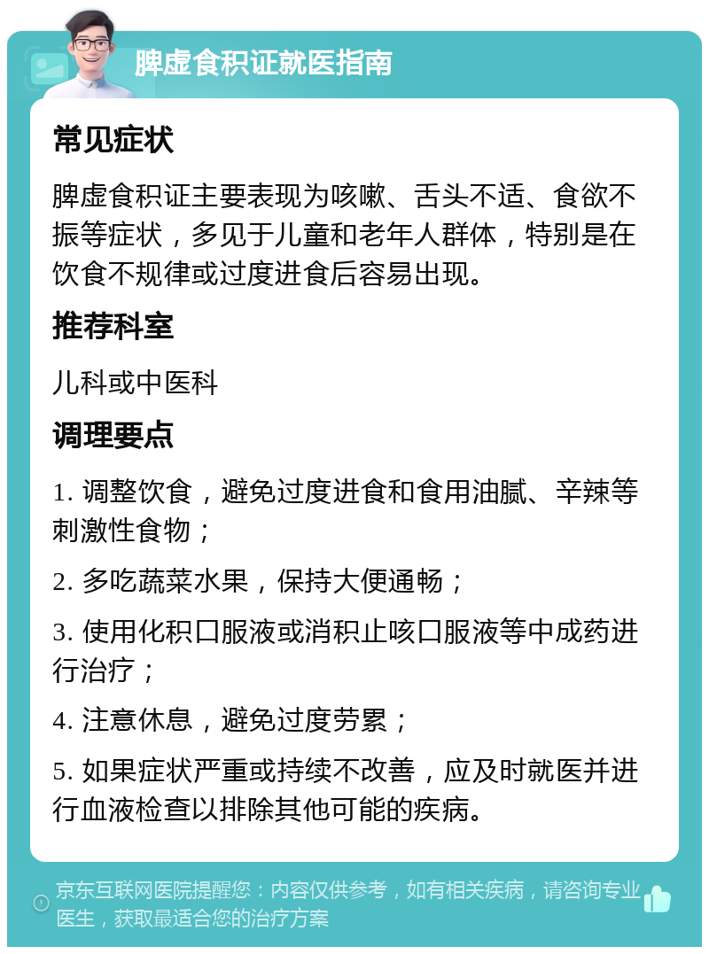 脾虚食积证就医指南 常见症状 脾虚食积证主要表现为咳嗽、舌头不适、食欲不振等症状，多见于儿童和老年人群体，特别是在饮食不规律或过度进食后容易出现。 推荐科室 儿科或中医科 调理要点 1. 调整饮食，避免过度进食和食用油腻、辛辣等刺激性食物； 2. 多吃蔬菜水果，保持大便通畅； 3. 使用化积口服液或消积止咳口服液等中成药进行治疗； 4. 注意休息，避免过度劳累； 5. 如果症状严重或持续不改善，应及时就医并进行血液检查以排除其他可能的疾病。