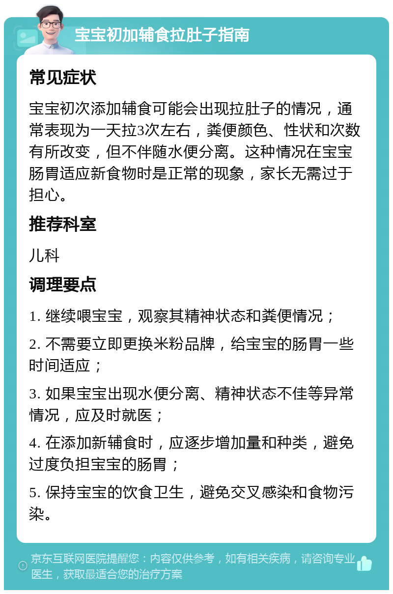 宝宝初加辅食拉肚子指南 常见症状 宝宝初次添加辅食可能会出现拉肚子的情况，通常表现为一天拉3次左右，粪便颜色、性状和次数有所改变，但不伴随水便分离。这种情况在宝宝肠胃适应新食物时是正常的现象，家长无需过于担心。 推荐科室 儿科 调理要点 1. 继续喂宝宝，观察其精神状态和粪便情况； 2. 不需要立即更换米粉品牌，给宝宝的肠胃一些时间适应； 3. 如果宝宝出现水便分离、精神状态不佳等异常情况，应及时就医； 4. 在添加新辅食时，应逐步增加量和种类，避免过度负担宝宝的肠胃； 5. 保持宝宝的饮食卫生，避免交叉感染和食物污染。