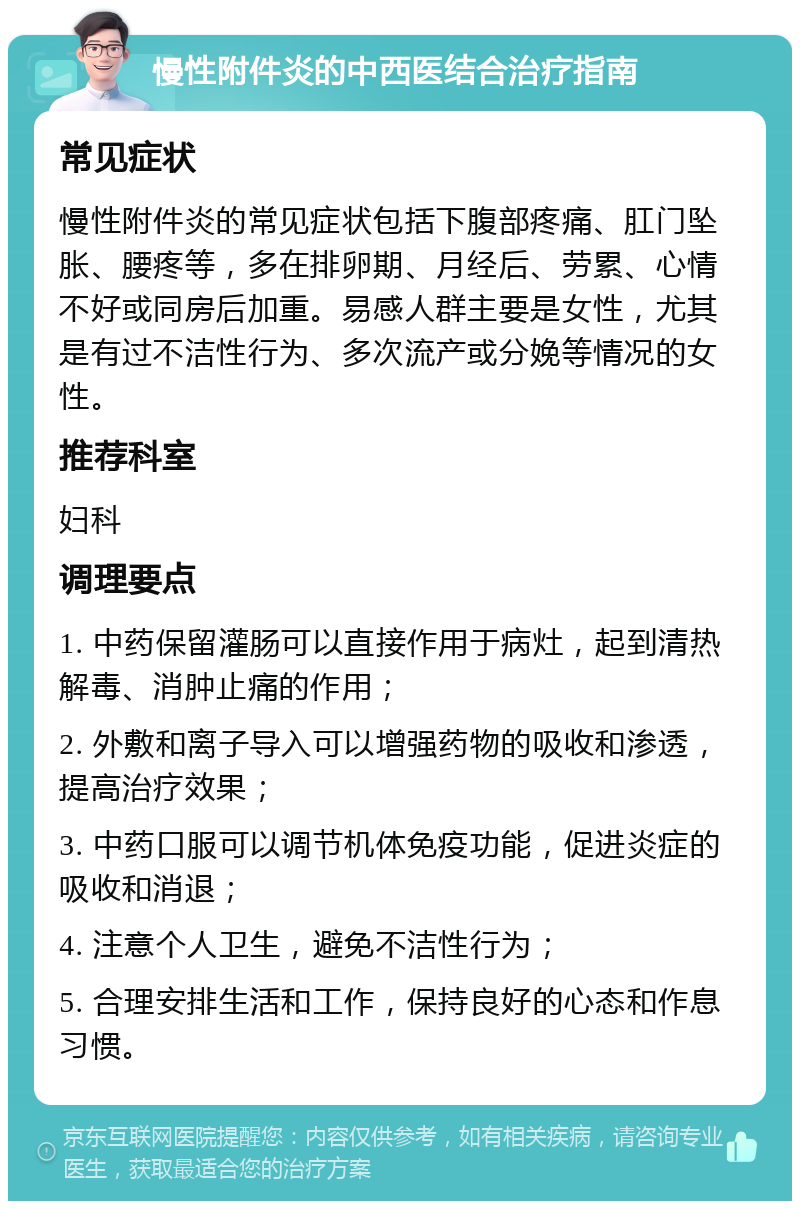 慢性附件炎的中西医结合治疗指南 常见症状 慢性附件炎的常见症状包括下腹部疼痛、肛门坠胀、腰疼等，多在排卵期、月经后、劳累、心情不好或同房后加重。易感人群主要是女性，尤其是有过不洁性行为、多次流产或分娩等情况的女性。 推荐科室 妇科 调理要点 1. 中药保留灌肠可以直接作用于病灶，起到清热解毒、消肿止痛的作用； 2. 外敷和离子导入可以增强药物的吸收和渗透，提高治疗效果； 3. 中药口服可以调节机体免疫功能，促进炎症的吸收和消退； 4. 注意个人卫生，避免不洁性行为； 5. 合理安排生活和工作，保持良好的心态和作息习惯。