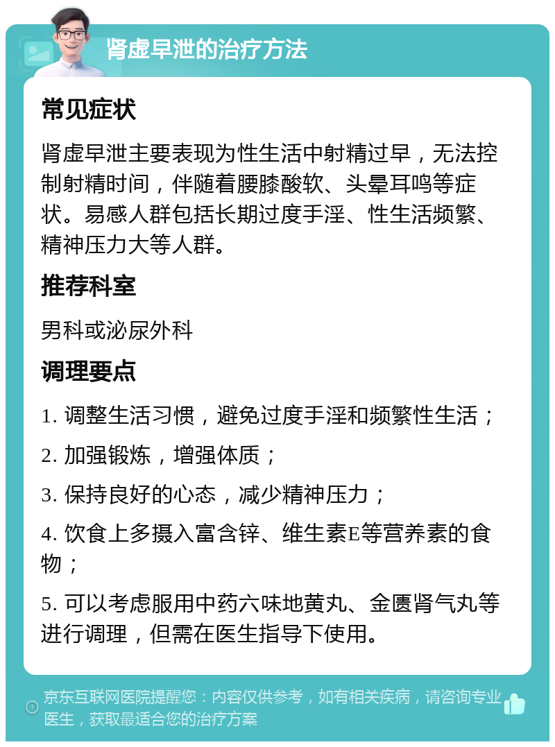 肾虚早泄的治疗方法 常见症状 肾虚早泄主要表现为性生活中射精过早，无法控制射精时间，伴随着腰膝酸软、头晕耳鸣等症状。易感人群包括长期过度手淫、性生活频繁、精神压力大等人群。 推荐科室 男科或泌尿外科 调理要点 1. 调整生活习惯，避免过度手淫和频繁性生活； 2. 加强锻炼，增强体质； 3. 保持良好的心态，减少精神压力； 4. 饮食上多摄入富含锌、维生素E等营养素的食物； 5. 可以考虑服用中药六味地黄丸、金匮肾气丸等进行调理，但需在医生指导下使用。