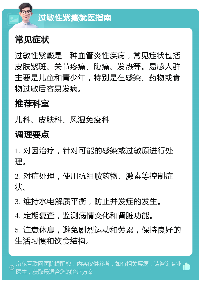 过敏性紫癜就医指南 常见症状 过敏性紫癜是一种血管炎性疾病，常见症状包括皮肤紫斑、关节疼痛、腹痛、发热等。易感人群主要是儿童和青少年，特别是在感染、药物或食物过敏后容易发病。 推荐科室 儿科、皮肤科、风湿免疫科 调理要点 1. 对因治疗，针对可能的感染或过敏原进行处理。 2. 对症处理，使用抗组胺药物、激素等控制症状。 3. 维持水电解质平衡，防止并发症的发生。 4. 定期复查，监测病情变化和肾脏功能。 5. 注意休息，避免剧烈运动和劳累，保持良好的生活习惯和饮食结构。