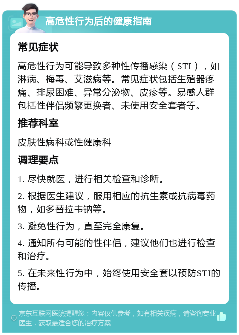 高危性行为后的健康指南 常见症状 高危性行为可能导致多种性传播感染（STI），如淋病、梅毒、艾滋病等。常见症状包括生殖器疼痛、排尿困难、异常分泌物、皮疹等。易感人群包括性伴侣频繁更换者、未使用安全套者等。 推荐科室 皮肤性病科或性健康科 调理要点 1. 尽快就医，进行相关检查和诊断。 2. 根据医生建议，服用相应的抗生素或抗病毒药物，如多替拉韦钠等。 3. 避免性行为，直至完全康复。 4. 通知所有可能的性伴侣，建议他们也进行检查和治疗。 5. 在未来性行为中，始终使用安全套以预防STI的传播。