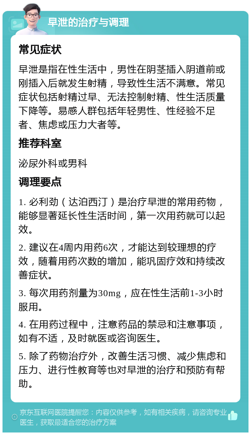 早泄的治疗与调理 常见症状 早泄是指在性生活中，男性在阴茎插入阴道前或刚插入后就发生射精，导致性生活不满意。常见症状包括射精过早、无法控制射精、性生活质量下降等。易感人群包括年轻男性、性经验不足者、焦虑或压力大者等。 推荐科室 泌尿外科或男科 调理要点 1. 必利劲（达泊西汀）是治疗早泄的常用药物，能够显著延长性生活时间，第一次用药就可以起效。 2. 建议在4周内用药6次，才能达到较理想的疗效，随着用药次数的增加，能巩固疗效和持续改善症状。 3. 每次用药剂量为30mg，应在性生活前1-3小时服用。 4. 在用药过程中，注意药品的禁忌和注意事项，如有不适，及时就医或咨询医生。 5. 除了药物治疗外，改善生活习惯、减少焦虑和压力、进行性教育等也对早泄的治疗和预防有帮助。