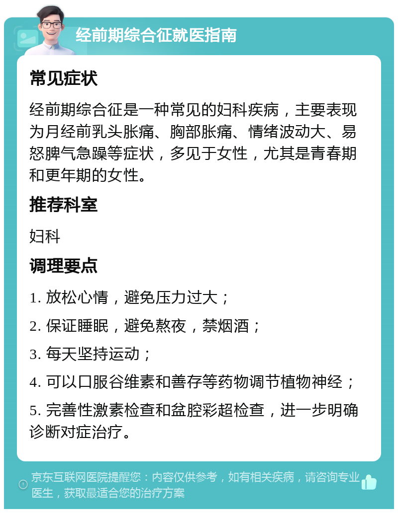 经前期综合征就医指南 常见症状 经前期综合征是一种常见的妇科疾病，主要表现为月经前乳头胀痛、胸部胀痛、情绪波动大、易怒脾气急躁等症状，多见于女性，尤其是青春期和更年期的女性。 推荐科室 妇科 调理要点 1. 放松心情，避免压力过大； 2. 保证睡眠，避免熬夜，禁烟酒； 3. 每天坚持运动； 4. 可以口服谷维素和善存等药物调节植物神经； 5. 完善性激素检查和盆腔彩超检查，进一步明确诊断对症治疗。