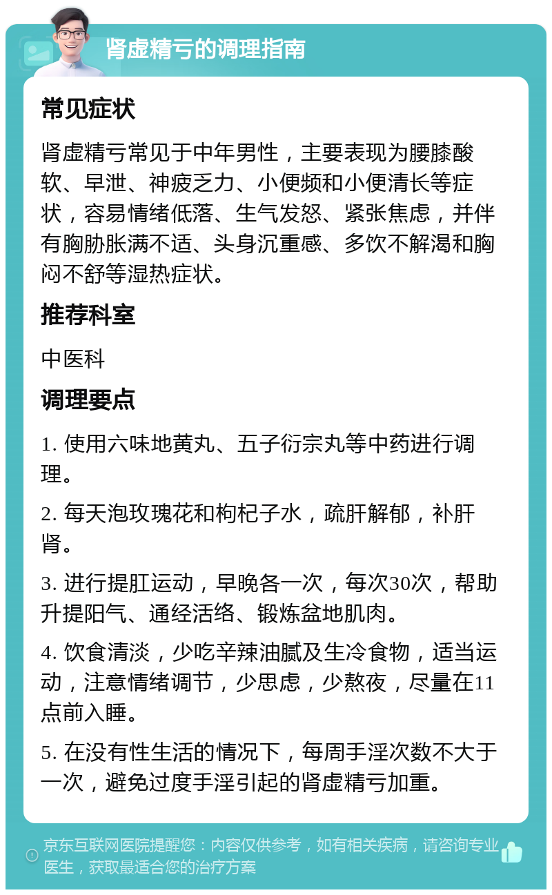 肾虚精亏的调理指南 常见症状 肾虚精亏常见于中年男性，主要表现为腰膝酸软、早泄、神疲乏力、小便频和小便清长等症状，容易情绪低落、生气发怒、紧张焦虑，并伴有胸胁胀满不适、头身沉重感、多饮不解渴和胸闷不舒等湿热症状。 推荐科室 中医科 调理要点 1. 使用六味地黄丸、五子衍宗丸等中药进行调理。 2. 每天泡玫瑰花和枸杞子水，疏肝解郁，补肝肾。 3. 进行提肛运动，早晚各一次，每次30次，帮助升提阳气、通经活络、锻炼盆地肌肉。 4. 饮食清淡，少吃辛辣油腻及生冷食物，适当运动，注意情绪调节，少思虑，少熬夜，尽量在11点前入睡。 5. 在没有性生活的情况下，每周手淫次数不大于一次，避免过度手淫引起的肾虚精亏加重。