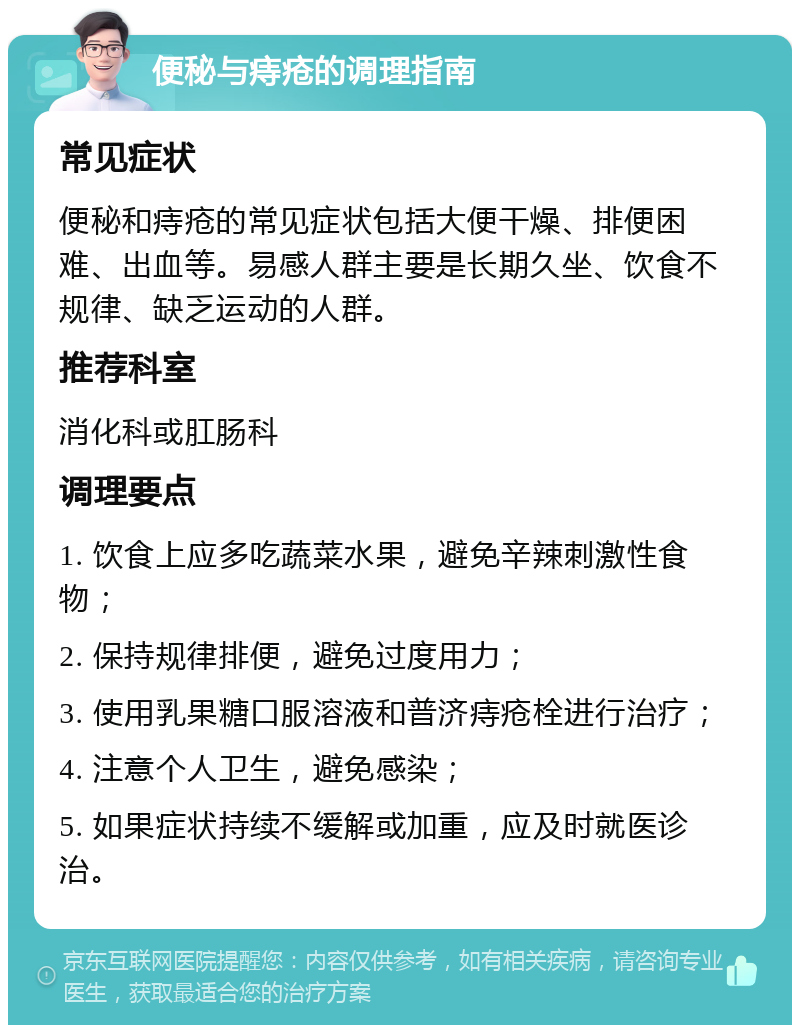 便秘与痔疮的调理指南 常见症状 便秘和痔疮的常见症状包括大便干燥、排便困难、出血等。易感人群主要是长期久坐、饮食不规律、缺乏运动的人群。 推荐科室 消化科或肛肠科 调理要点 1. 饮食上应多吃蔬菜水果，避免辛辣刺激性食物； 2. 保持规律排便，避免过度用力； 3. 使用乳果糖口服溶液和普济痔疮栓进行治疗； 4. 注意个人卫生，避免感染； 5. 如果症状持续不缓解或加重，应及时就医诊治。