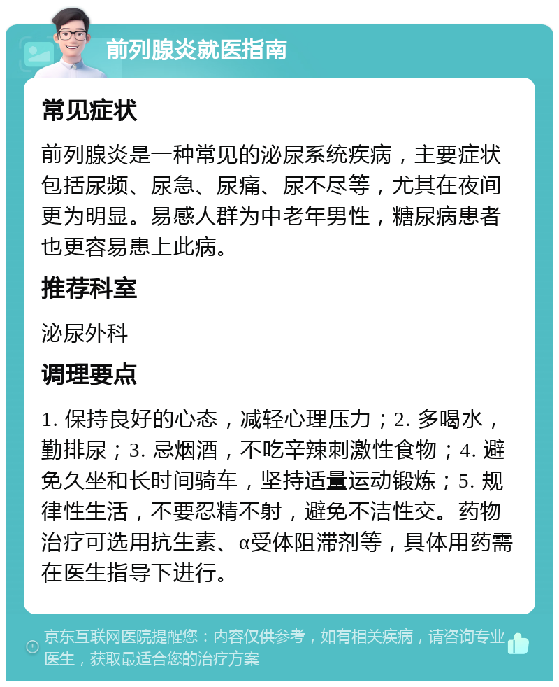 前列腺炎就医指南 常见症状 前列腺炎是一种常见的泌尿系统疾病，主要症状包括尿频、尿急、尿痛、尿不尽等，尤其在夜间更为明显。易感人群为中老年男性，糖尿病患者也更容易患上此病。 推荐科室 泌尿外科 调理要点 1. 保持良好的心态，减轻心理压力；2. 多喝水，勤排尿；3. 忌烟酒，不吃辛辣刺激性食物；4. 避免久坐和长时间骑车，坚持适量运动锻炼；5. 规律性生活，不要忍精不射，避免不洁性交。药物治疗可选用抗生素、α受体阻滞剂等，具体用药需在医生指导下进行。