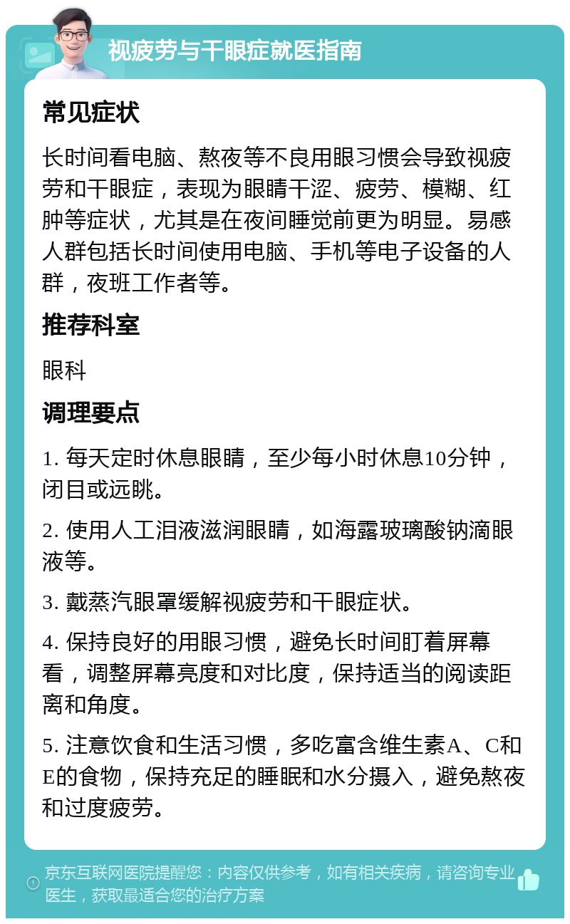 视疲劳与干眼症就医指南 常见症状 长时间看电脑、熬夜等不良用眼习惯会导致视疲劳和干眼症，表现为眼睛干涩、疲劳、模糊、红肿等症状，尤其是在夜间睡觉前更为明显。易感人群包括长时间使用电脑、手机等电子设备的人群，夜班工作者等。 推荐科室 眼科 调理要点 1. 每天定时休息眼睛，至少每小时休息10分钟，闭目或远眺。 2. 使用人工泪液滋润眼睛，如海露玻璃酸钠滴眼液等。 3. 戴蒸汽眼罩缓解视疲劳和干眼症状。 4. 保持良好的用眼习惯，避免长时间盯着屏幕看，调整屏幕亮度和对比度，保持适当的阅读距离和角度。 5. 注意饮食和生活习惯，多吃富含维生素A、C和E的食物，保持充足的睡眠和水分摄入，避免熬夜和过度疲劳。