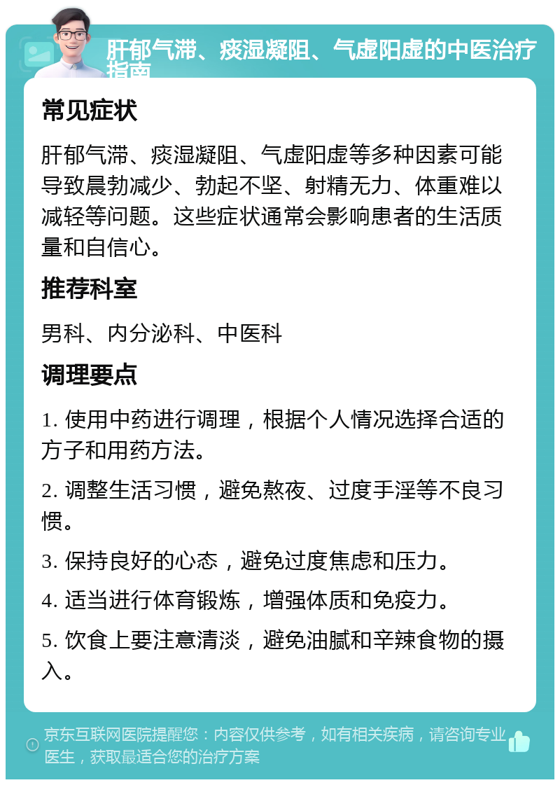 肝郁气滞、痰湿凝阻、气虚阳虚的中医治疗指南 常见症状 肝郁气滞、痰湿凝阻、气虚阳虚等多种因素可能导致晨勃减少、勃起不坚、射精无力、体重难以减轻等问题。这些症状通常会影响患者的生活质量和自信心。 推荐科室 男科、内分泌科、中医科 调理要点 1. 使用中药进行调理，根据个人情况选择合适的方子和用药方法。 2. 调整生活习惯，避免熬夜、过度手淫等不良习惯。 3. 保持良好的心态，避免过度焦虑和压力。 4. 适当进行体育锻炼，增强体质和免疫力。 5. 饮食上要注意清淡，避免油腻和辛辣食物的摄入。