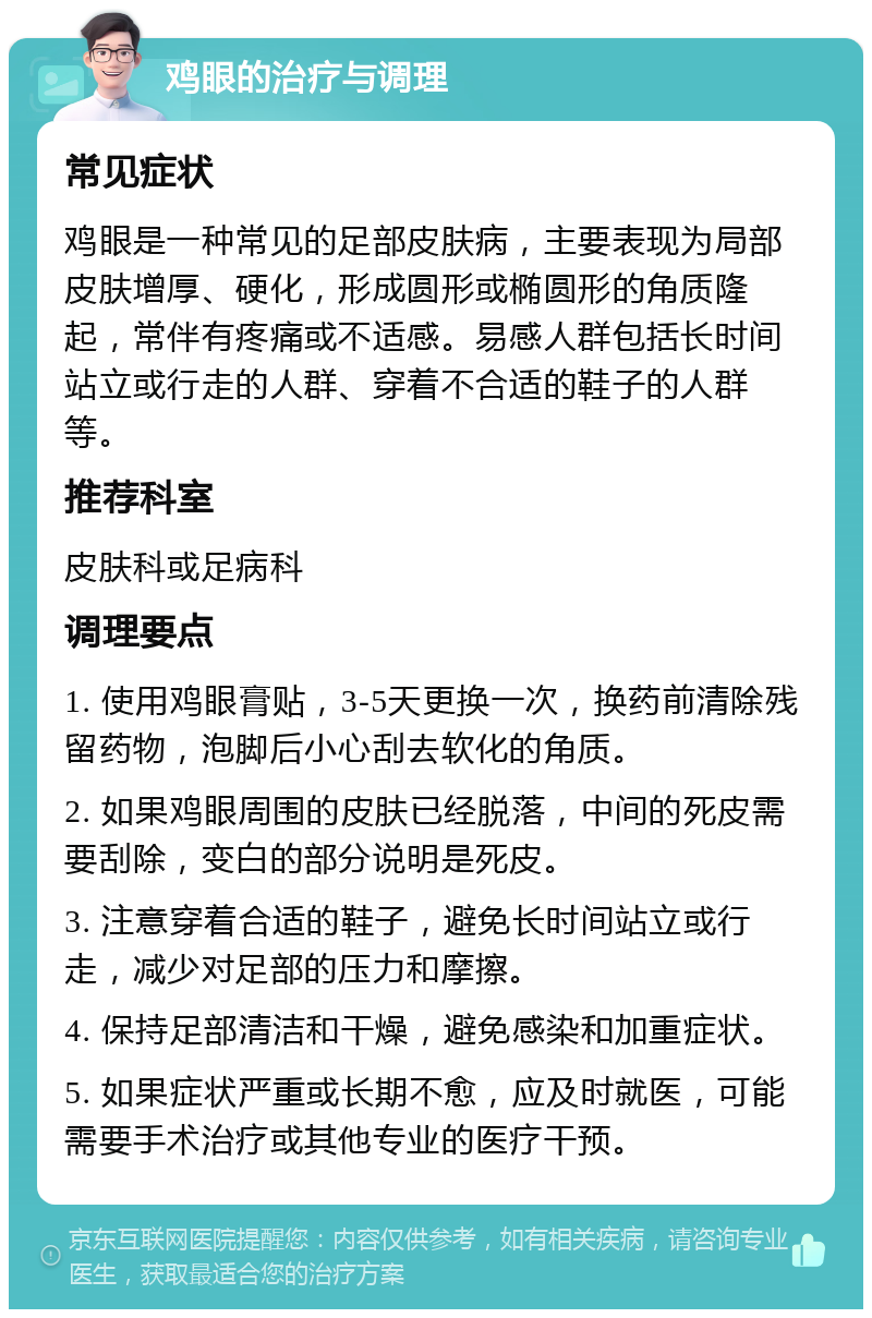 鸡眼的治疗与调理 常见症状 鸡眼是一种常见的足部皮肤病，主要表现为局部皮肤增厚、硬化，形成圆形或椭圆形的角质隆起，常伴有疼痛或不适感。易感人群包括长时间站立或行走的人群、穿着不合适的鞋子的人群等。 推荐科室 皮肤科或足病科 调理要点 1. 使用鸡眼膏贴，3-5天更换一次，换药前清除残留药物，泡脚后小心刮去软化的角质。 2. 如果鸡眼周围的皮肤已经脱落，中间的死皮需要刮除，变白的部分说明是死皮。 3. 注意穿着合适的鞋子，避免长时间站立或行走，减少对足部的压力和摩擦。 4. 保持足部清洁和干燥，避免感染和加重症状。 5. 如果症状严重或长期不愈，应及时就医，可能需要手术治疗或其他专业的医疗干预。