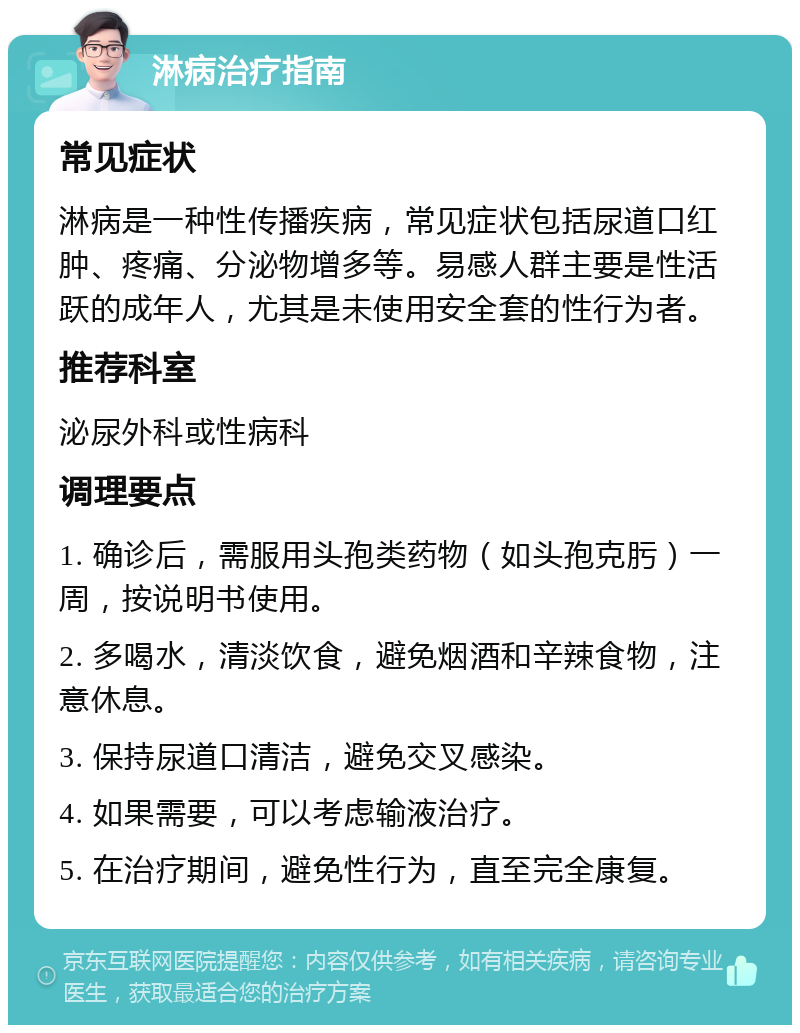 淋病治疗指南 常见症状 淋病是一种性传播疾病，常见症状包括尿道口红肿、疼痛、分泌物增多等。易感人群主要是性活跃的成年人，尤其是未使用安全套的性行为者。 推荐科室 泌尿外科或性病科 调理要点 1. 确诊后，需服用头孢类药物（如头孢克肟）一周，按说明书使用。 2. 多喝水，清淡饮食，避免烟酒和辛辣食物，注意休息。 3. 保持尿道口清洁，避免交叉感染。 4. 如果需要，可以考虑输液治疗。 5. 在治疗期间，避免性行为，直至完全康复。