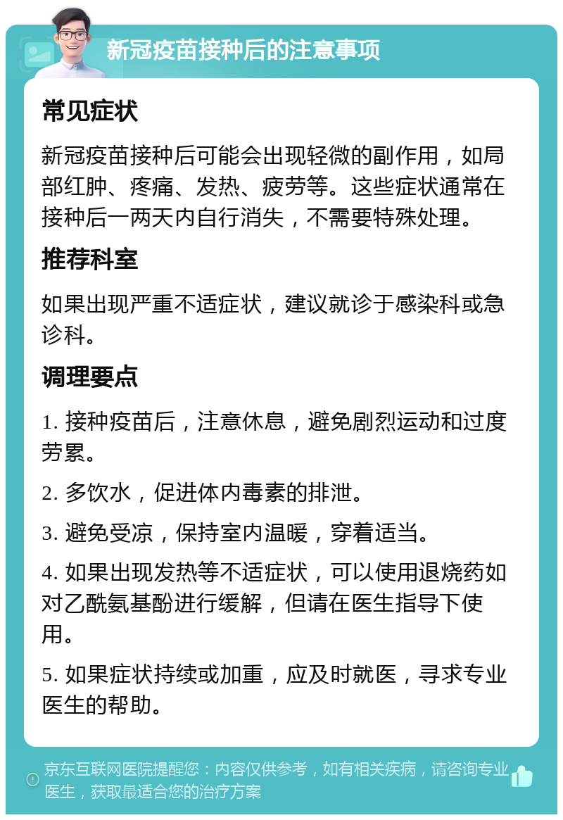 新冠疫苗接种后的注意事项 常见症状 新冠疫苗接种后可能会出现轻微的副作用，如局部红肿、疼痛、发热、疲劳等。这些症状通常在接种后一两天内自行消失，不需要特殊处理。 推荐科室 如果出现严重不适症状，建议就诊于感染科或急诊科。 调理要点 1. 接种疫苗后，注意休息，避免剧烈运动和过度劳累。 2. 多饮水，促进体内毒素的排泄。 3. 避免受凉，保持室内温暖，穿着适当。 4. 如果出现发热等不适症状，可以使用退烧药如对乙酰氨基酚进行缓解，但请在医生指导下使用。 5. 如果症状持续或加重，应及时就医，寻求专业医生的帮助。