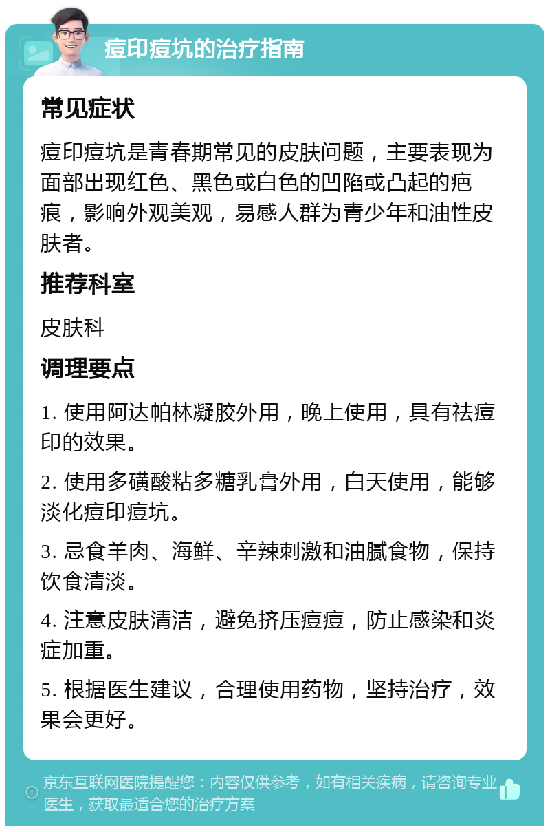 痘印痘坑的治疗指南 常见症状 痘印痘坑是青春期常见的皮肤问题，主要表现为面部出现红色、黑色或白色的凹陷或凸起的疤痕，影响外观美观，易感人群为青少年和油性皮肤者。 推荐科室 皮肤科 调理要点 1. 使用阿达帕林凝胶外用，晚上使用，具有祛痘印的效果。 2. 使用多磺酸粘多糖乳膏外用，白天使用，能够淡化痘印痘坑。 3. 忌食羊肉、海鲜、辛辣刺激和油腻食物，保持饮食清淡。 4. 注意皮肤清洁，避免挤压痘痘，防止感染和炎症加重。 5. 根据医生建议，合理使用药物，坚持治疗，效果会更好。