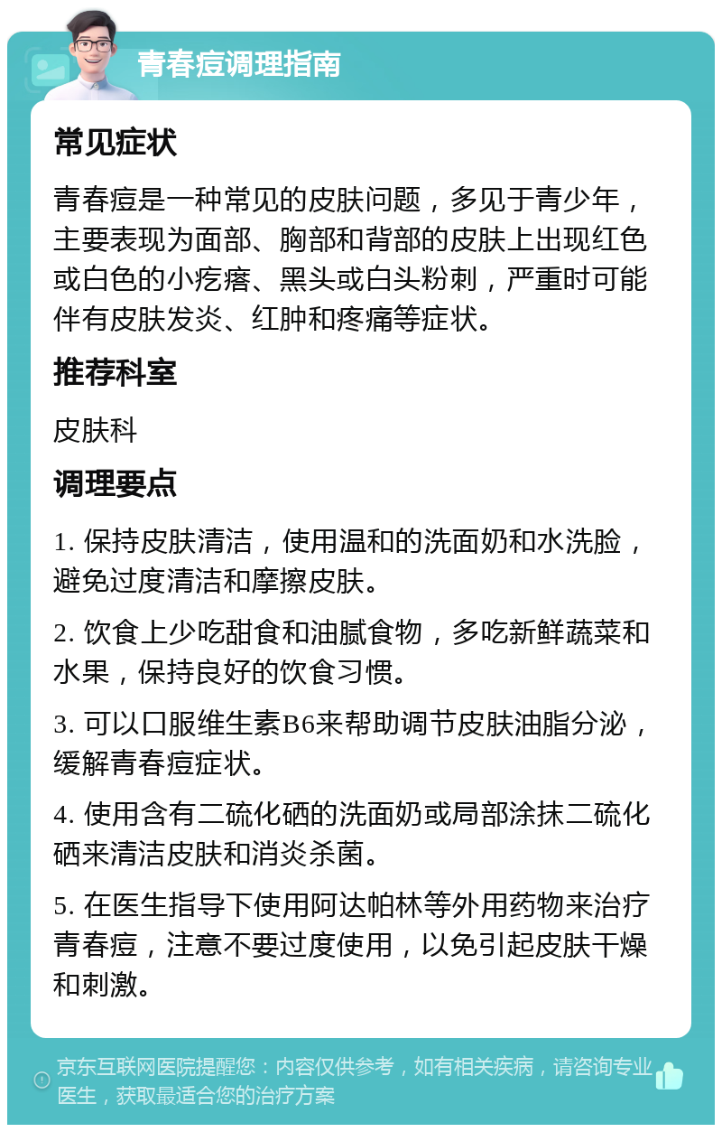 青春痘调理指南 常见症状 青春痘是一种常见的皮肤问题，多见于青少年，主要表现为面部、胸部和背部的皮肤上出现红色或白色的小疙瘩、黑头或白头粉刺，严重时可能伴有皮肤发炎、红肿和疼痛等症状。 推荐科室 皮肤科 调理要点 1. 保持皮肤清洁，使用温和的洗面奶和水洗脸，避免过度清洁和摩擦皮肤。 2. 饮食上少吃甜食和油腻食物，多吃新鲜蔬菜和水果，保持良好的饮食习惯。 3. 可以口服维生素B6来帮助调节皮肤油脂分泌，缓解青春痘症状。 4. 使用含有二硫化硒的洗面奶或局部涂抹二硫化硒来清洁皮肤和消炎杀菌。 5. 在医生指导下使用阿达帕林等外用药物来治疗青春痘，注意不要过度使用，以免引起皮肤干燥和刺激。