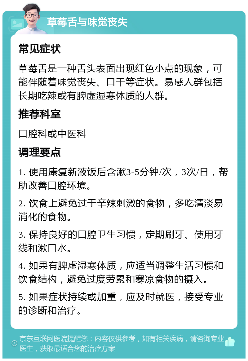 草莓舌与味觉丧失 常见症状 草莓舌是一种舌头表面出现红色小点的现象，可能伴随着味觉丧失、口干等症状。易感人群包括长期吃辣或有脾虚湿寒体质的人群。 推荐科室 口腔科或中医科 调理要点 1. 使用康复新液饭后含漱3-5分钟/次，3次/日，帮助改善口腔环境。 2. 饮食上避免过于辛辣刺激的食物，多吃清淡易消化的食物。 3. 保持良好的口腔卫生习惯，定期刷牙、使用牙线和漱口水。 4. 如果有脾虚湿寒体质，应适当调整生活习惯和饮食结构，避免过度劳累和寒凉食物的摄入。 5. 如果症状持续或加重，应及时就医，接受专业的诊断和治疗。